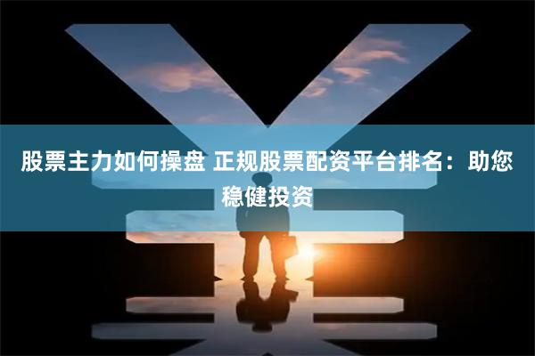 股票主力如何操盘 正规股票配资平台排名：助您稳健投资