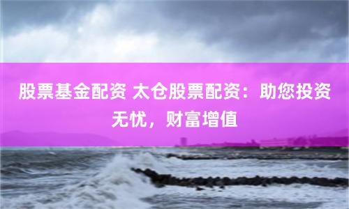 股票基金配资 太仓股票配资：助您投资无忧，财富增值