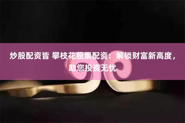炒股配资皆 攀枝花股票配资：解锁财富新高度，助您投资无忧