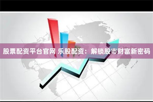 股票配资平台官网 乐股配资：解锁股市财富新密码