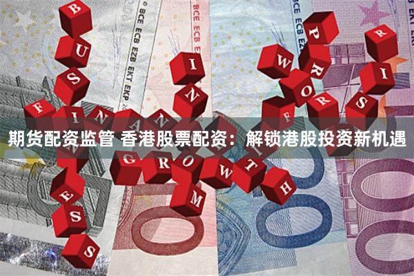 期货配资监管 香港股票配资：解锁港股投资新机遇