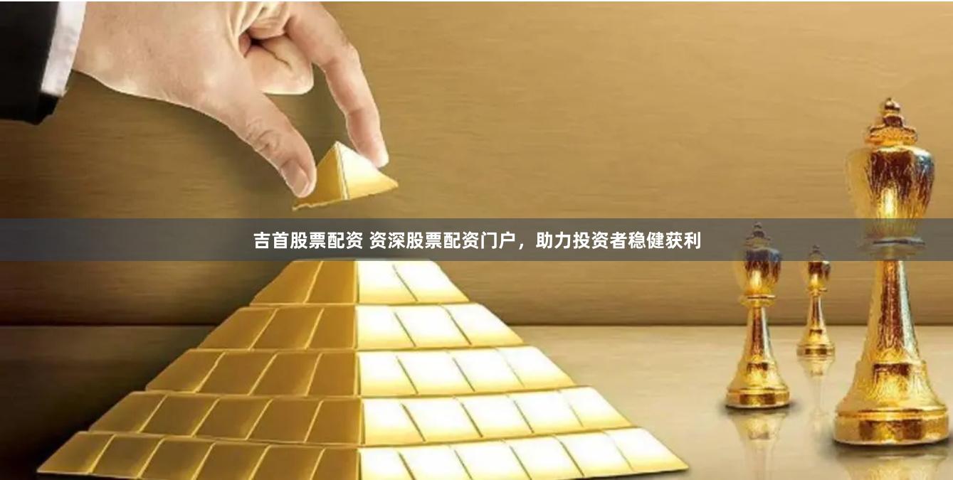 吉首股票配资 资深股票配资门户，助力投资者稳健获利
