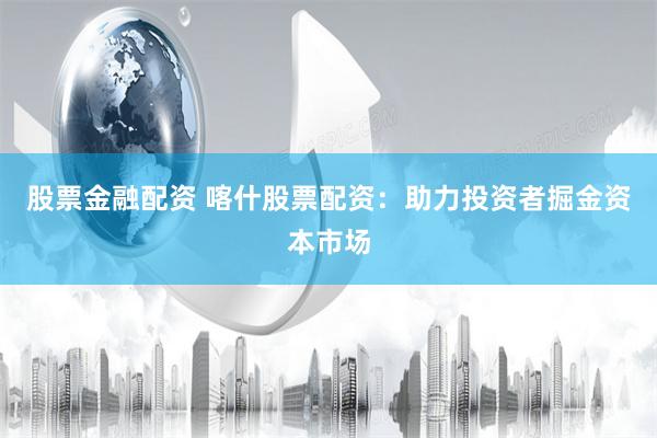 股票金融配资 喀什股票配资：助力投资者掘金资本市场