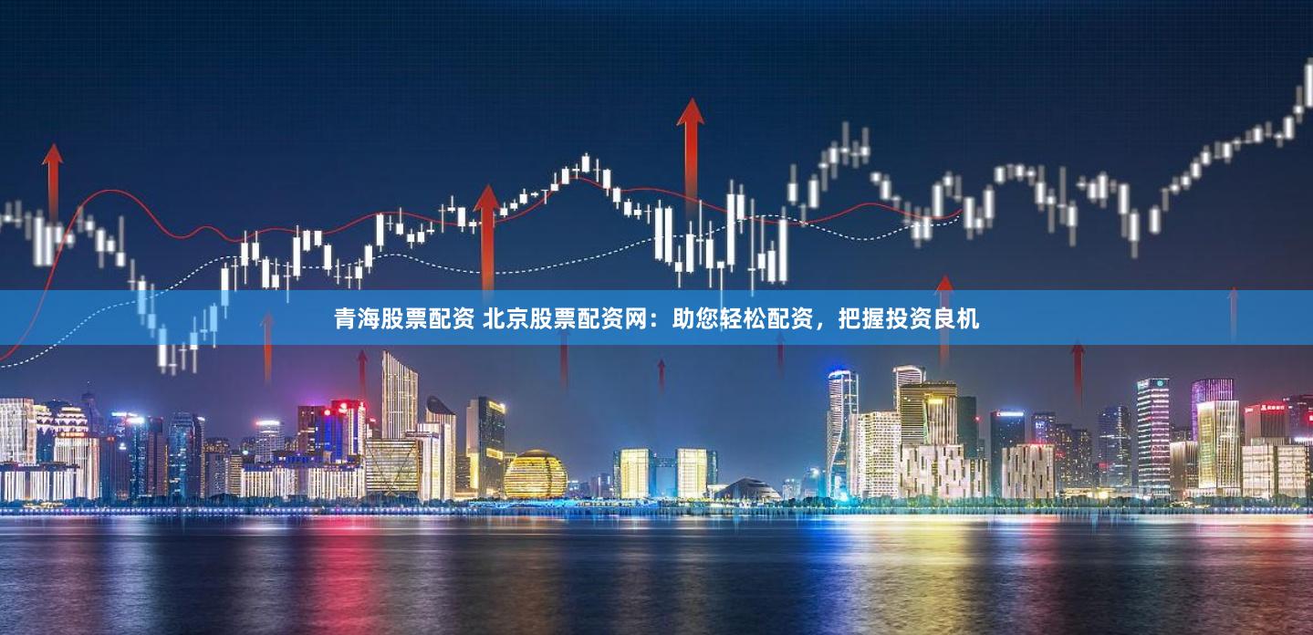 青海股票配资 北京股票配资网：助您轻松配资，把握投资良机
