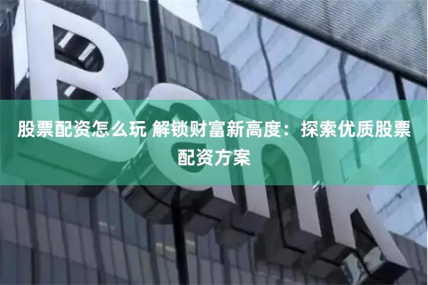 股票配资怎么玩 解锁财富新高度：探索优质股票配资方案