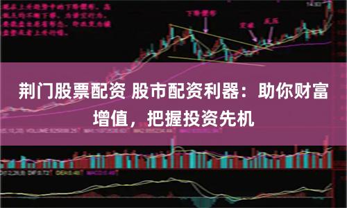 荆门股票配资 股市配资利器：助你财富增值，把握投资先机