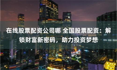 在线股票配资公司哪 全国股票配资：解锁财富新密码，助力投资梦想