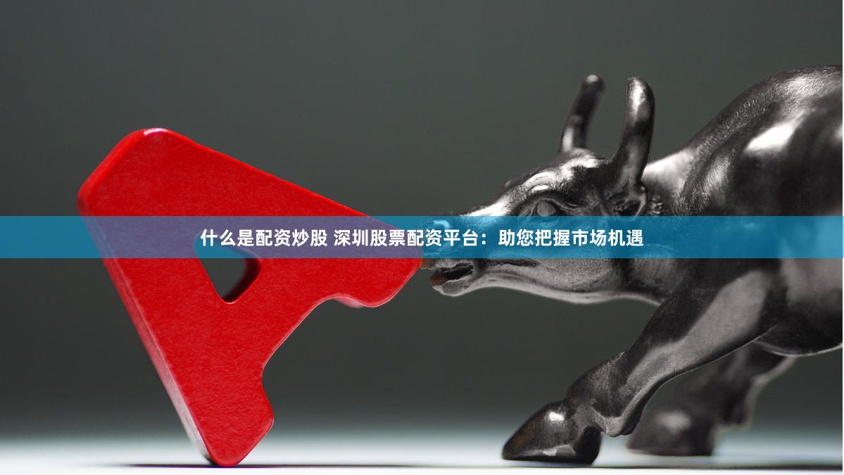 什么是配资炒股 深圳股票配资平台:助您把握市场机遇