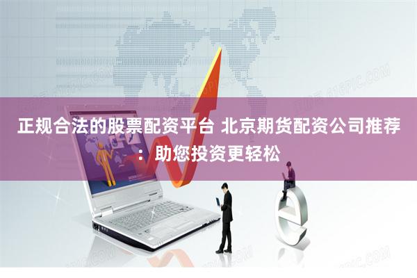 正规合法的股票配资平台 北京期货配资公司推荐：助您投资更轻松