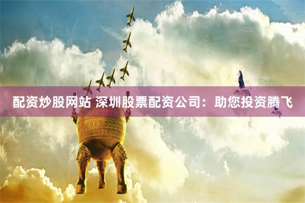 配资炒股网站 深圳股票配资公司：助您投资腾飞