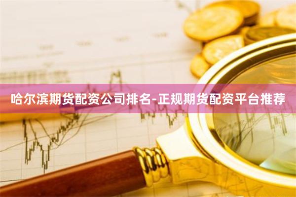 哈尔滨期货配资公司排名-正规期货配资平台推荐