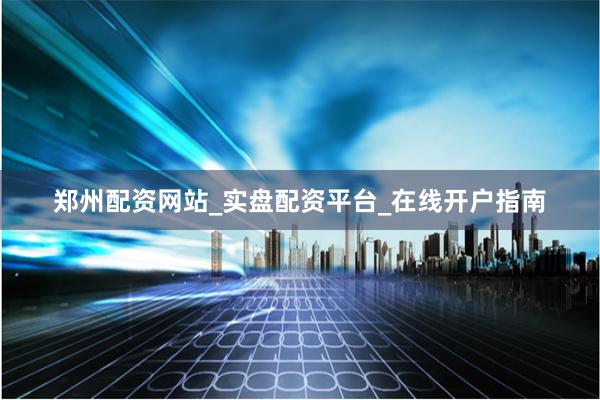 郑州配资网站_实盘配资平台_在线开户指南